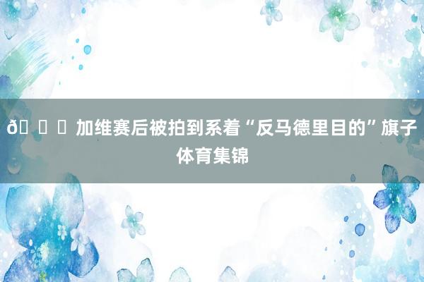👀加维赛后被拍到系着“反马德里目的”旗子体育集锦