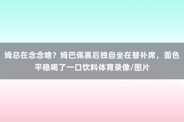 姆总在念念啥？姆巴佩赛后独自坐在替补席，面色平稳喝了一口饮料体育录像/图片