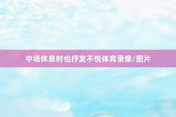 中场休息时也抒发不悦体育录像/图片