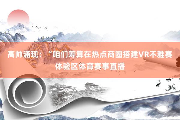 高帅涌现：“咱们筹算在热点商圈搭建VR不雅赛体验区体育赛事直播