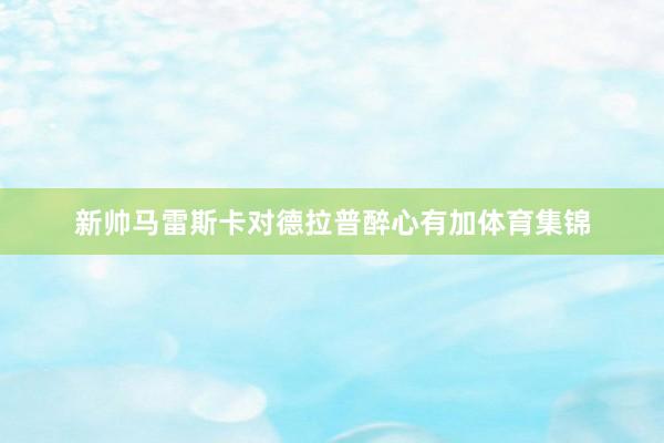 新帅马雷斯卡对德拉普醉心有加体育集锦