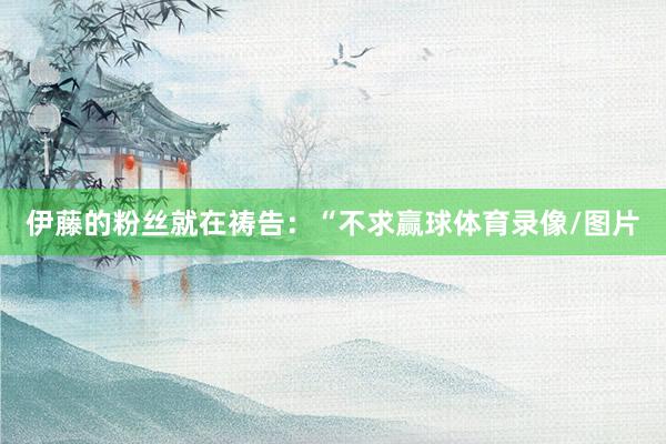 伊藤的粉丝就在祷告：“不求赢球体育录像/图片