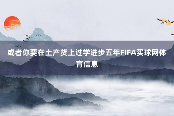 或者你要在土产货上过学进步五年FIFA买球网体育信息