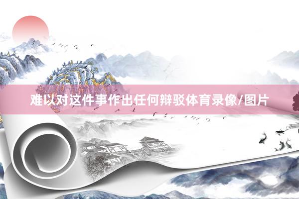 难以对这件事作出任何辩驳体育录像/图片