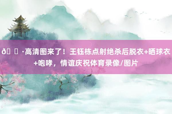 📷高清图来了！王钰栋点射绝杀后脱衣+晒球衣+咆哮，情谊庆祝体育录像/图片