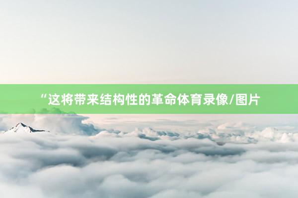 “这将带来结构性的革命体育录像/图片