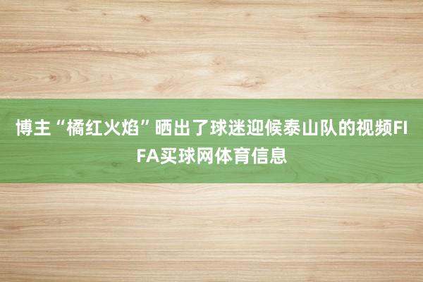 博主“橘红火焰”晒出了球迷迎候泰山队的视频FIFA买球网体育信息