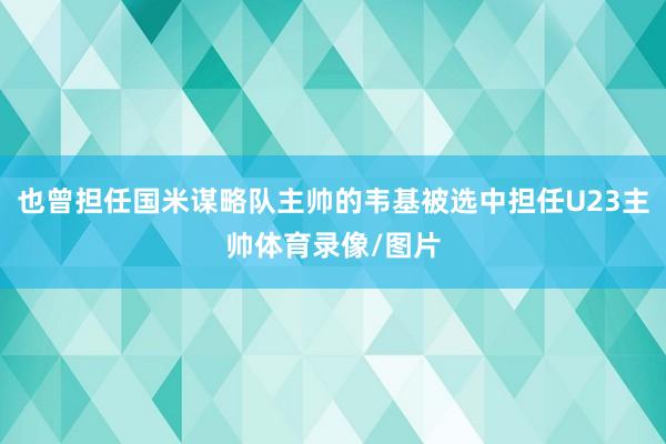 也曾担任国米谋略队主帅的韦基被选中担任U23主帅体育录像/图片