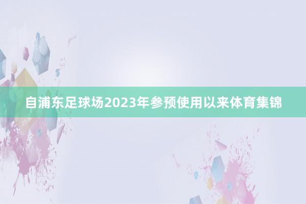 自浦东足球场2023年参预使用以来体育集锦