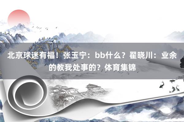 北京球迷有福！张玉宁：bb什么？翟晓川：业余的教我处事的？体育集锦