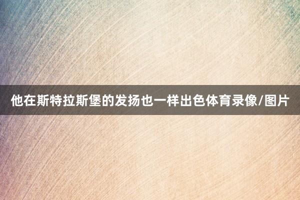 他在斯特拉斯堡的发扬也一样出色体育录像/图片