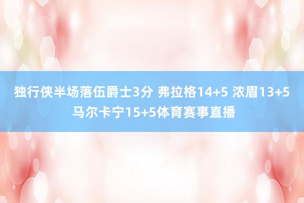 独行侠半场落伍爵士3分 弗拉格14+5 浓眉13+5 马尔卡宁15+5体育赛事直播