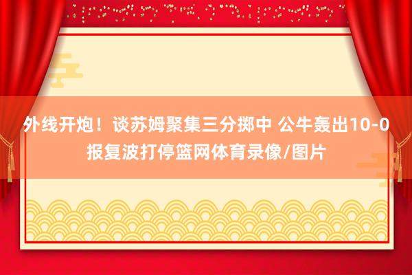 外线开炮！谈苏姆聚集三分掷中 公牛轰出10-0报复波打停篮网体育录像/图片