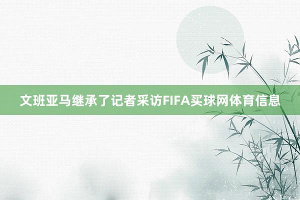 文班亚马继承了记者采访FIFA买球网体育信息