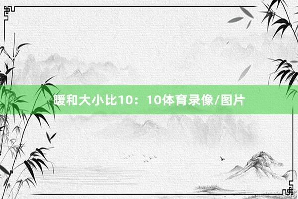 暖和大小比10：10体育录像/图片