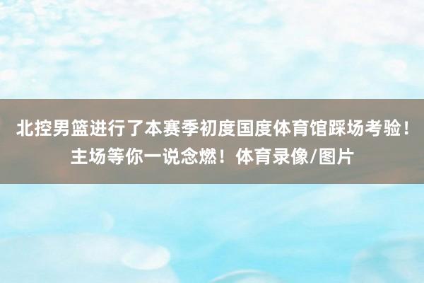 北控男篮进行了本赛季初度国度体育馆踩场考验!主场等你一说念燃!体育录像/图片