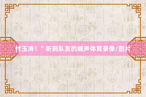 付玉涛！”听到队友的喊声体育录像/图片