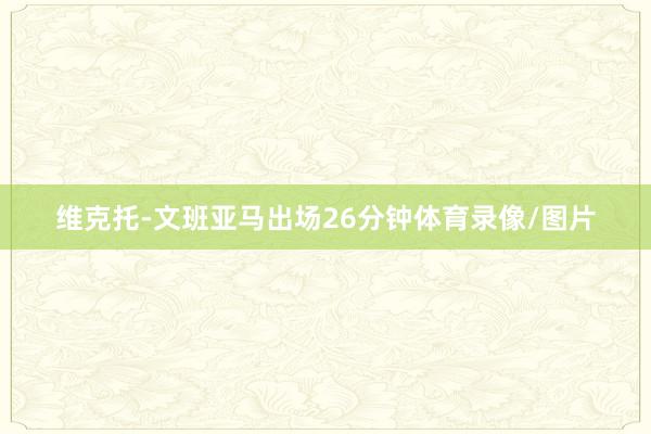 维克托-文班亚马出场26分钟体育录像/图片